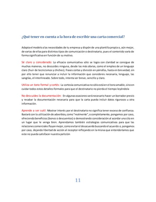 11
¿Qué tener en cuenta a la horade escribir una carta comercial?
Adaptael modeloalas necesidades de tu empresa y dispón de una plantilla propia o, aún mejor,
de varias de ellaspara distintos tipos de comunicación o destinatario, pues el contenido varía de
forma significativa en función de su motivo.
Sé claro y considerado: La eficacia comunicativa sólo se logra con claridad se consigue de
muchas maneras, no descuides ninguna, desde las más obvias, como el empleo de un lenguaje
claro (huir de tecnicismos y chiches), frases cortas y división en párrafos, hasta en brevedad, sin
por ello tener que renunciar a incluir la información que consideres necesaria, lenguaje, las
sangrías, el interlineado. Sobre todo, intenta ser breve, sencillo y claro.
Utiliza un tono formal y cortés: La cortesía comunicativanosóloestáen el tonoamable,sinoen
cuidar todos estos detalles formales para que el destinatario no pierda el tiempo leyéndola
No descuides la documentación: En algunasocasionesseránecesario hacer un borrador previo
y recabar la documentación necesaria para que la carta pueda incluir datos rigurosos u otra
información.
Aprende a ser sutil: Mostrar interés por el destinatario no significa tener exceso de confianza.
Bastará con la utilizaciónde adverbios,como"realmente",ocompletamente,pongamos por caso,
ofreciendobeneficios (bonos o descuentos) o demostrando consideración al acordar una cita en
un lugar que le venga bien. Aprendamos también estrategias comunicativas para que las
relacionescomercialesfluyanmejor,comoevitarel desacuerdobuscandoel acuerdo o,pongamos
por caso, dejando libertad de acción al receptor reflejando en la misiva que entenderíamos que
este no pueda satisfacer nuestra petición
 