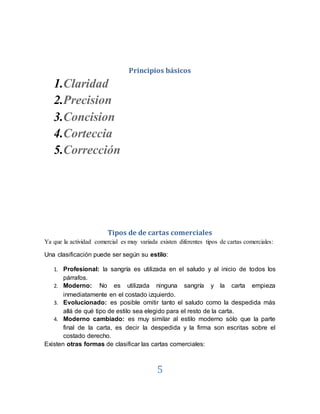 5
Principios básicos
1.Claridad
2.Precision
3.Concision
4.Corteccia
5.Corrección
Tipos de de cartas comerciales
Ya que la actividad comercial es muy variada existen diferentes tipos de cartas comerciales:
Una clasificación puede ser según su estilo:
1. Profesional: la sangría es utilizada en el saludo y al inicio de todos los
párrafos.
2. Moderno: No es utilizada ninguna sangría y la carta empieza
inmediatamente en el costado izquierdo.
3. Evolucionado: es posible omitir tanto el saludo como la despedida más
allá de qué tipo de estilo sea elegido para el resto de la carta.
4. Moderno cambiado: es muy similar al estilo moderno sólo que la parte
final de la carta, es decir la despedida y la firma son escritas sobre el
costado derecho.
Existen otras formas de clasificar las cartas comerciales:
 