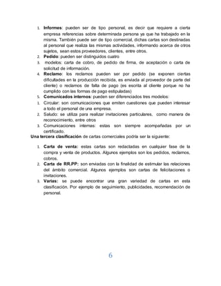 6
1. Informes: pueden ser de tipo personal, es decir que requiere a cierta
empresa referencias sobre determinada persona ya que ha trabajado en la
misma. También puede ser de tipo comercial, dichas cartas son destinadas
al personal que realiza las mismas actividades, informando acerca de otros
sujetos, sean estos proveedores, clientes, entre otros.
2. Pedido: pueden ser distinguidos cuatro
3. modelos: carta de cobro, de pedido de firma, de aceptación o carta de
solicitud de información.
4. Reclamo: los reclamos pueden ser por pedido (se exponen ciertas
dificultades en la producción recibida, es enviada al proveedor de parte del
cliente) o reclamos de falta de pago (es escrita al cliente porque no ha
cumplido con las formas de pago estipuladas)
5. Comunicados internos: pueden ser diferenciados tres modelos:
1. Circular: son comunicaciones que emiten cuestiones que pueden interesar
a todo el personal de una empresa.
2. Saludo: se utiliza para realizar invitaciones particulares, como manera de
reconocimiento, entre otros
3. Comunicaciones internas: estas son siempre acompañadas por un
certificado.
Una tercera clasificación de cartas comerciales podría ser la siguiente:
1. Carta de venta: estas cartas son redactadas en cualquier fase de la
compra y venta de productos. Algunos ejemplos son los pedidos, reclamos,
cobros.
2. Carta de RR.PP: son enviadas con la finalidad de estimular las relaciones
del ámbito comercial. Algunos ejemplos son cartas de felicitaciones o
invitaciones.
3. Varias: se puede encontrar una gran variedad de cartas en esta
clasificación. Por ejemplo de seguimiento, publicidades, recomendación de
personal.
 
