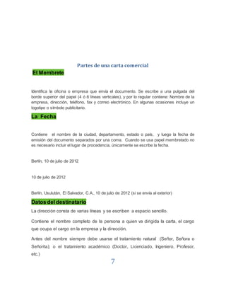 7
Partes de una carta comercial
El Membrete
Identifica Ia oficina o empresa que envía el documento. Se escribe a una pulgada del
borde superior del papel (4 ó 6 líneas verticales), y por lo regular contiene: Nombre de la
empresa, dirección, teléfono, fax y correo electrónico. En algunas ocasiones incluye un
logotipo o símbolo publicitario.
La Fecha
Contiene el nombre de la ciudad, departamento, estado o país, y luego la fecha de
emisión del documento separados por una coma. Cuando se usa papel membretado no
es necesario incluir el lugar de procedencia, únicamente se escribe la fecha.
Berlín, 10 de julio de 2012
10 de julio de 2012
Berlín, Usulután, El Salvador, C.A., 10 de julio de 2012 (si se envía al exterior)
Datos del destinatario
La dirección consta de varias líneas y se escriben a espacio sencillo.
Contiene el nombre completo de la persona a quien va dirigida la carta, el cargo
que ocupa el cargo en la empresa y la dirección.
Antes del nombre siempre debe usarse el tratamiento natural (Señor, Señora o
Señorita); o el tratamiento académico (Doctor, Licenciado, Ingeniero, Profesor,
etc.)
 