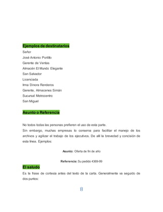 8
Ejemplos de destinatarios
Señor
José Antonio Portillo
Gerente de Ventas
Almacén El Mundo Elegante
San Salvador
Licenciada
Irma Dinora Renderos
Gerente, Almacenes Simán
Sucursal Metrocentro
San Miguel
Asunto o Referencia
No todos todas las personas prefieren el uso de esta parte.
Sin embargo, muchas empresas lo conserva para facilitar el manejo de los
archivos y agilizar el trabajo de los ejecutivos. De allí la brevedad y concisión de
esta línea. Ejemplos:
Asunto: Oferta de fin de año
Referencia: Su pedido 4369-99
El saludo
Es la frase de cortesía antes del texto de la carta. Generalmente va seguido de
dos puntos:
 