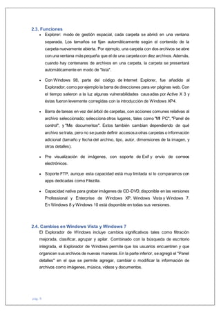 pág. 9
2.3. Funciones
 Explorer: modo de gestión espacial, cada carpeta se abrirá en una ventana
separada. Los tamaños se fijan automáticamente según el contenido de la
carpeta nuevamente abierta. Por ejemplo, una carpeta con dos archivos se abre
con una ventana más pequeña que el de una carpeta con diez archivos. Además,
cuando hay centenares de archivos en una carpeta, la carpeta se presentará
automáticamente en modo de "lista".
 Con Windows 98, parte del código de Internet Explorer, fue añadido al
Explorador; como por ejemplo la barra de direcciones para ver páginas web. Con
el tiempo salieron a la luz algunas vulnerabilidades causadas por Active X 3 y
éstas fueron levemente corregidas con la introducción de Windows XP4.
 Barra de tareas en vez del árbol de carpetas, con acciones comunes relativas al
archivo seleccionado; selecciona otros lugares, tales como "MI PC", "Panel de
control", y "Mis documentos". Estos también cambian dependiendo de qué
archivo se trata, pero no se puede definir accesos a otras carpetas o información
adicional (tamaño y fecha del archivo, tipo, autor, dimensiones de la imagen, y
otros detalles).
 Pre visualización de imágenes, con soporte de Exif y envío de correos
electrónicos.
 Soporte FTP, aunque esta capacidad está muy limitada si lo comparamos con
apps dedicadas como Filezilla.
 Capacidad nativa para grabar imágenes de CD-DVD,disponible en las versiones
Professional y Enterprise de Windows XP, Windows Vista y Windows 7.
En Windows 8 y Windows 10 está disponible en todas sus versiones.
2.4. Cambios en Windows Vista y Windows 7
El Explorador de Windows incluye cambios significativos tales como filtración
mejorada, clasificar, agrupar y apilar. Combinado con la búsqueda de escritorio
integrada, el Explorador de Windows permite que los usuarios encuentren y que
organicen sus archivos de nuevas maneras.En la parte inferior, se agregó el "Panel
detalles" en el que se permite agregar, cambiar o modificar la información de
archivos como imágenes, música, vídeos y documentos.
 