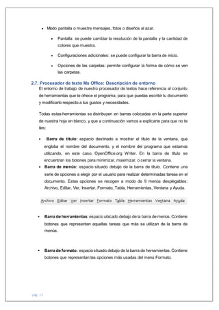 pág. 11
 Modo pantalla o muestre mensajes, fotos o diseños al azar.
 Pantalla: se puede cambiar la resolución de la pantalla y la cantidad de
colores que muestra.
 Configuraciones adicionales: se puede configurar la barra de inicio.
 Opciones de las carpetas: permite configurar la forma de cómo se ven
las carpetas.
2.7. Procesador de texto Ms Office: Descripción de entorno
El entorno de trabajo de nuestro procesador de textos hace referencia al conjunto
de herramientas que te ofrece el programa, para que puedas escribir tu documento
y modificarlo respecto a tus gustos y necesidades.
Todas estas herramientas se distribuyen en barras colocadas en la parte superior
de nuestra hoja en blanco, y que a continuación vamos a explicarte para que no te
líes:
 Barra de título: espacio destinado a mostrar el título de la ventana, que
engloba el nombre del documento, y el nombre del programa que estamos
utilizando, en este caso, OpenOffice.org Writer. En la barra de título se
encuentran los botones para minimizar, maximizar, o cerrar la ventana.
 Barra de menús: espacio situado debajo de la barra de título. Contiene una
serie de opciones a elegir por el usuario para realizar determinadas tareas en el
documento. Estas opciones se recogen a modo de 9 menús desplegables:
Archivo, Editar, Ver, Insertar, Formato, Tabla, Herramientas, Ventana y Ayuda.
 Barra de herramientas:espacio ubicado debajo de la barra de menús.Contiene
botones que representan aquellas tareas que más se utilizan de la barra de
menús.
 Barra de formato: espaciosituado debajo de la barra de herramientas.Contiene
botones que representan las opciones más usadas del menú Formato.
 