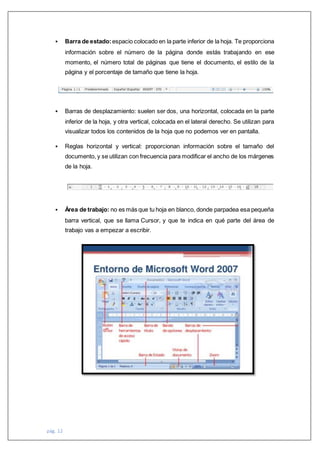 pág. 12
 Barra de estado: espacio colocado en la parte inferior de la hoja. Te proporciona
información sobre el número de la página donde estás trabajando en ese
momento, el número total de páginas que tiene el documento, el estilo de la
página y el porcentaje de tamaño que tiene la hoja.
 Barras de desplazamiento: suelen ser dos, una horizontal, colocada en la parte
inferior de la hoja, y otra vertical, colocada en el lateral derecho. Se utilizan para
visualizar todos los contenidos de la hoja que no podemos ver en pantalla.
 Reglas horizontal y vertical: proporcionan información sobre el tamaño del
documento, y se utilizan con frecuencia para modificar el ancho de los márgenes
de la hoja.
 Área de trabajo: no es más que tu hoja en blanco, donde parpadea esa pequeña
barra vertical, que se llama Cursor, y que te indica en qué parte del área de
trabajo vas a empezar a escribir.
 