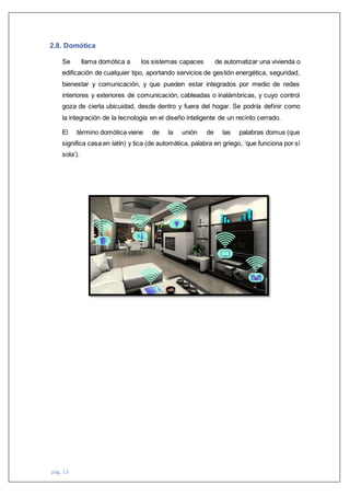 pág. 13
2.8. Domótica
Se llama domótica a los sistemas capaces de automatizar una vivienda o
edificación de cualquier tipo, aportando servicios de gestión energética, seguridad,
bienestar y comunicación, y que pueden estar integrados por medio de redes
interiores y exteriores de comunicación, cableadas o inalámbricas, y cuyo control
goza de cierta ubicuidad, desde dentro y fuera del hogar. Se podría definir como
la integración de la tecnología en el diseño inteligente de un recinto cerrado.
El término domótica viene de la unión de las palabras domus (que
significa casa en latín) y tica (de automática, palabra en griego, ‘que funciona por sí
sola’).
 
