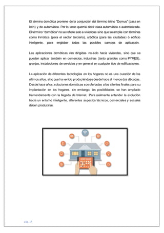 pág. 14
El término domótica proviene de la conjunción del término latino "Domus" (casa en
latín) y de automática. Por lo tanto querría decir casa automática o automatizada.
El término "domótica" no se refiere solo a viviendas sino que se amplía con términos
como Inmótica (para el sector terciario), urbótica (para las ciudades) ó edificio
inteligente, para englobar todos las posibles campos de aplicación.
Las aplicaciones domóticas van dirigidas no-solo hacia viviendas, sino que se
pueden aplicar también en comercios, industrias (tanto grandes como PYMES),
granjas, instalaciones de servicios y en general en cualquier tipo de edificaciones.
La aplicación de diferentes tecnologías en los hogares no es una cuestión de los
últimos años, sino que ha venido produciéndose desde hace al menos dos décadas.
Desde hace años, soluciones domóticas son ofertadas a los clientes finales para su
implantación en los hogares, sin embargo, las posibilidades se han ampliado
tremendamente con la llegada de Internet. Para realmente entender la evolución
hacia un entorno inteligente, diferentes aspectos técnicos, comerciales y sociales
deben producirse.
 