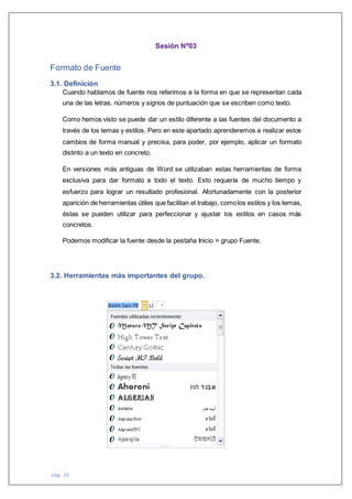 pág. 16
Sesión Nº03
Formato de Fuente
3.1. Definición
Cuando hablamos de fuente nos referimos a la forma en que se representan cada
una de las letras, números y signos de puntuación que se escriben como texto.
Como hemos visto se puede dar un estilo diferente a las fuentes del documento a
través de los temas y estilos. Pero en este apartado aprenderemos a realizar estos
cambios de forma manual y precisa, para poder, por ejemplo, aplicar un formato
distinto a un texto en concreto.
En versiones más antiguas de Word se utilizaban estas herramientas de forma
exclusiva para dar formato a todo el texto. Esto requería de mucho tiempo y
esfuerzo para lograr un resultado profesional. Afortunadamente con la posterior
aparición de herramientas útiles que facilitan el trabajo, comolos estilos y los temas,
éstas se pueden utilizar para perfeccionar y ajustar los estilos en casos más
concretos.
Podemos modificar la fuente desde la pestaña Inicio > grupo Fuente.
3.2. Herramientas más importantes del grupo.
 