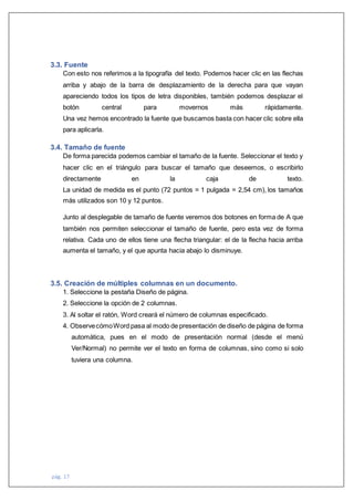 pág. 17
3.3. Fuente
Con esto nos referimos a la tipografía del texto. Podemos hacer clic en las flechas
arriba y abajo de la barra de desplazamiento de la derecha para que vayan
apareciendo todos los tipos de letra disponibles, también podemos desplazar el
botón central para movernos más rápidamente.
Una vez hemos encontrado la fuente que buscamos basta con hacer clic sobre ella
para aplicarla.
3.4. Tamaño de fuente
De forma parecida podemos cambiar el tamaño de la fuente. Seleccionar el texto y
hacer clic en el triángulo para buscar el tamaño que deseemos, o escribirlo
directamente en la caja de texto.
La unidad de medida es el punto (72 puntos = 1 pulgada = 2,54 cm), los tamaños
más utilizados son 10 y 12 puntos.
Junto al desplegable de tamaño de fuente veremos dos botones en forma de A que
también nos permiten seleccionar el tamaño de fuente, pero esta vez de forma
relativa. Cada uno de ellos tiene una flecha triangular: el de la flecha hacia arriba
aumenta el tamaño, y el que apunta hacia abajo lo disminuye.
3.5. Creación de múltiples columnas en un documento.
1. Seleccione la pestaña Diseño de página.
2. Seleccione la opción de 2 columnas.
3. Al soltar el ratón, Word creará el número de columnas especificado.
4. ObservecómoWord pasa al modo de presentación de diseño de página de forma
automática, pues en el modo de presentación normal (desde el menú
Ver/Normal) no permite ver el texto en forma de columnas, sino como si solo
tuviera una columna.
 