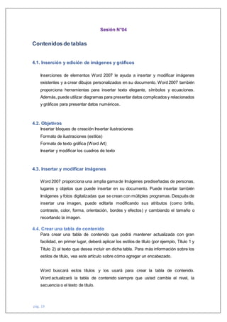 pág. 19
Sesión N°04
Contenidos de tablas
4.1. Inserción y edición de imágenes y gráficos
Inserciones de elementos Word 2007 le ayuda a insertar y modificar imágenes
existentes y a crear dibujos personalizados en su documento. Word 2007 también
proporciona herramientas para insertar texto elegante, símbolos y ecuaciones.
Además, puede utilizar diagramas para presentar datos complicados y relacionados
y gráficos para presentar datos numéricos.
4.2. Objetivos
Insertar bloques de creación Insertar ilustraciones
Formato de ilustraciones (estilos)
Formato de texto gráfica (Word Art)
Insertar y modificar los cuadros de texto
4.3. Insertar y modificar imágenes
Word 2007 proporciona una amplia gama de Imágenes prediseñadas de personas,
lugares y objetos que puede insertar en su documento. Puede insertar también
Imágenes y fotos digitalizadas que se crean con múltiples programas. Después de
insertar una imagen, puede editarla modificando sus atributos (como brillo,
contraste, color, forma, orientación, bordes y efectos) y cambiando el tamaño o
recortando la imagen.
4.4. Crear una tabla de contenido
Para crear una tabla de contenido que podrá mantener actualizada con gran
facilidad, en primer lugar, deberá aplicar los estilos de título (por ejemplo, Título 1 y
Título 2) al texto que desea incluir en dicha tabla. Para más información sobre los
estilos de título, vea este artículo sobre cómo agregar un encabezado.
Word buscará estos títulos y los usará para crear la tabla de contenido.
Word actualizará la tabla de contenido siempre que usted cambie el nivel, la
secuencia o el texto de título.
 