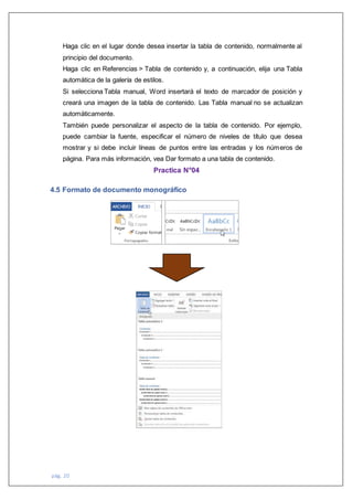 pág. 20
Haga clic en el lugar donde desea insertar la tabla de contenido, normalmente al
principio del documento.
Haga clic en Referencias > Tabla de contenido y, a continuación, elija una Tabla
automática de la galería de estilos.
Si selecciona Tabla manual, Word insertará el texto de marcador de posición y
creará una imagen de la tabla de contenido. Las Tabla manual no se actualizan
automáticamente.
También puede personalizar el aspecto de la tabla de contenido. Por ejemplo,
puede cambiar la fuente, especificar el número de niveles de título que desea
mostrar y si debe incluir líneas de puntos entre las entradas y los números de
página. Para más información, vea Dar formato a una tabla de contenido.
Practica N°04
4.5 Formato de documento monográfico
 