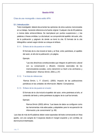 pág. 21
Sesión N°05
Citas de una monografía o tesis estilo APA
5.1. Introducción
Todo investigador deberá documentar las opiniones de otros autores mencionados
en su trabajo, haciendo referencia a la fuente original. Cualquier cita de 40 palabras
o menos debe entrecomillarse. Se reemplazan por puntos suspensivos (...) las
palabras o frases omitidas. La cita textual, se compondrá del apellido del autor, año
de la publicación y página/s de donde se tomó la cita. El formato de la cita
bibliográfica variará según dónde se coloque el énfasis.
5.1.1. Énfasis de la cita puesto en el texto:
El formato de la cita incluirá el texto y al final, entre paréntesis, el apellido
del autor, al año de la publicación y la página.
Ejemplo:
“Las dos directrices constitucionales que integran el patrimonio cultural
son su conservación y difusión, misiones esenciales de los
memorizadores sociales, como denominó Le Goof a los archiveros y
bibliotecarios” (Ramos Simón, 2003, p. 27)
5.1.2. Y en lista de referencias:
Ramos Simón, L. F. (Coord.). (2003). Impacto de las publicaciones
periódicas en las unidades de información. Madrid: Complutense.
5.1.3. Énfasis de la cita puesto en el autor:
El formato de la cita incluirá el apellido del autor, entre paréntesis el año, el
contenido del texto y entre paréntesis la página de la cual fue tomado.
Ejemplo:
Ramos Simón (2003) afirma: “Las bases de datos se configuran como
las herramientas más adecuadas y adaptables para la recuperación de
información y de conocimiento” (p. 69)
Las citas de más de 40 palabras deben estar separadas del texto comenzando en línea
aparte, con una sangría de 5 espacios desde el margen izquierdo y sin comillas, se
disminuirá el interlineado.
 