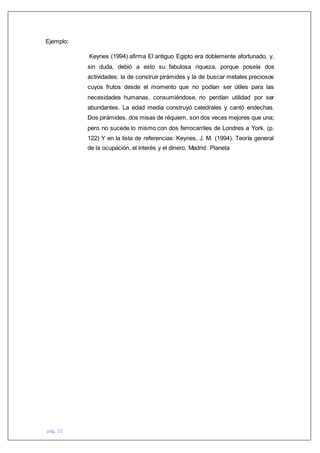 pág. 22
Ejemplo:
Keynes (1994) afirma El antiguo Egipto era doblemente afortunado, y,
sin duda, debió a esto su fabulosa riqueza, porque poseía dos
actividades: la de construir pirámides y la de buscar metales preciosos
cuyos frutos desde el momento que no podían ser útiles para las
necesidades humanas, consumiéndose, no perdían utilidad por ser
abundantes. La edad media construyó catedrales y cantó endechas.
Dos pirámides, dos misas de réquiem, son dos veces mejores que una;
pero no sucede lo mismo con dos ferrocarriles de Londres a York. (p.
122) Y en la lista de referencias: Keynes, J. M. (1994). Teoría general
de la ocupación, el interés y el dinero. Madrid: Planeta
 