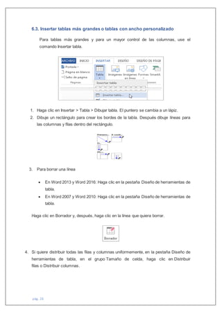 pág. 26
6.3. Insertar tablas más grandes o tablas con ancho personalizado
Para tablas más grandes y para un mayor control de las columnas, use el
comando Insertar tabla.
1. Haga clic en Insertar > Tabla > Dibujar tabla. El puntero se cambia a un lápiz.
2. Dibuje un rectángulo para crear los bordes de la tabla. Después dibuje líneas para
las columnas y filas dentro del rectángulo.
3. Para borrar una línea
 En Word 2013 y Word 2016: Haga clic en la pestaña Diseño de herramientas de
tabla.
 En Word 2007 y Word 2010: Haga clic en la pestaña Diseño de herramientas de
tabla.
Haga clic en Borrador y, después, haga clic en la línea que quiera borrar.
4. Si quiere distribuir todas las filas y columnas uniformemente, en la pestaña Diseño de
herramientas de tabla, en el grupo Tamaño de celda, haga clic en Distribuir
filas o Distribuir columnas.
 