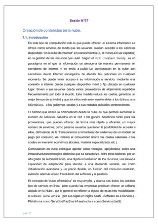 pág. 27
Sesión N°07
Creación de contenidos en la nube.
7.1. Introducción
En este tipo de computación todo lo que puede ofrecer un sistema informático se
ofrece como servicio, de modo que los usuarios puedan acceder a los servicios
disponibles "en la nube de Internet" sin conocimientos (o, al menos sin ser expertos)
en la gestión de los recursos que usan. Según el IEEE Computer Society, es un
paradigma en el que la información se almacena de manera permanente en
servidores de Internet y se envía a cachés La computación en la nube son
servidores desde Internet encargados de atender las peticiones en cualquier
momento. Se puede tener acceso a su información o servicio, mediante una
conexión a internet desde cualquier dispositivo móvil o fijo ubicado en cualquier
lugar. Sirven a sus usuarios desde varios proveedores de alojamiento repartidos
frecuentemente por todo el mundo. Esta medida reduce los costos, garantiza un
mejor tiempo de actividad y que los sitios web sean invulnerables a los delincuentes
informáticos, a los gobiernos locales y a sus redadas policiales pertenecientes.
El cambio que ofrece la computación desde la nube es que permite aumentar el
número de servicios basados en la red. Esto genera beneficios tanto para los
proveedores, que pueden ofrecer, de forma más rápida y eficiente, un mayor
número de servicios, como para los usuarios que tienen la posibilidad de acceder a
ellos, disfrutando de la ‘transparencia’ e inmediatez del sistema y de un modelo de
pago por consumo. Así mismo, el consumidor ahorra los costes salariales o los
costes en inversión económica (locales, material especializado, etc.).
Computación en nube consigue aportar estas ventajas, apoyándose sobre una
infraestructura tecnológica dinámica que se caracteriza, entre otros factores, por un
alto grado de automatización, una rápida movilización de los recursos, una elevada
capacidad de adaptación para atender a una demanda variable, así como
virtualización avanzada y un precio flexible en función del consumo realizado,
evitando además el uso fraudulento del software y la piratería.
El concepto de “nube informática” es muy amplio, y abarca casi todos los posibles
tipo de servicio en línea, pero cuando las empresas predican ofrecer un utilitario
alojado en la Nube , por lo general se refieren a alguna de estas tres modalidades:
el software como servicio (por sus siglas en inglés SaaS –Software as a Service-) ,
Plataforma como Servicio (PaaS) e Infraestructura como Servicio (IaaS).
 