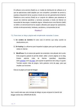 pág. 28
El software como servicio (SaaS) es un modelo de distribución de software en el
que las aplicaciones están alojadas por una compañía o proveedor de servicio y
puestas a disposición de los usuarios a través de una red, generalmente la Internet.
Plataforma como servicio (PaaS) es un conjunto de utilitarios para abastecer al
usuario de sistemas operativos y servicios asociados a través de Internet sin
necesidad de descargas o instalación alguna. Infraestructura como Servicio (IaaS)
se refiere a la tercerización de los equipos utilizados para apoyar las operaciones,
incluido el almacenamiento, hardware, servidores y componentes de red.
Practica 7
7.2. Para crear un blog o página web simplemente necesitas 3 cosas
1. Un nombre de dominio: En este caso el dominio que estoy usando es
davidcantone.com.
2. Un hosting: Lo utilizamos para hospedar la página para que la gente la pueda
visitar en internet.
3. WordPress: Es el sistema de gestión de contenidos más utilizado del mundo.
Este programa gratuito te permite añadir, editar y borrar páginas en tu blog.
Existen además miles de themes (plantillas) disponibles,
tanto gratuitas como de pago, para ajustar la apariencia de tu blog a tu gusto.
También existen miles de plugins, tanto gratuitos como de pago, para que
amplíes sus funciones.
Esta es la página principal del blogger
Aquí cuando sale veas este mensaje de dialogo es para empezar la creación del
blogger donde dice: CREAR UN BLOG.
 