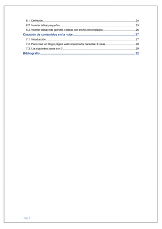 pág. 2
6.1. Definición..................................................................................................................24
6.2. Insertar tablas pequeñas.............................................................................................25
6.3. Insertar tablas más grandes o tablas con ancho personalizado........................................26
Creación de contenidos en la nube............................................................................ 27
7.1. Introducción..............................................................................................................27
7.2. Para crear un blog o página web simplemente necesitas 3 cosas.....................................28
7.3. Los siguientes pasos son 3 .........................................................................................29
Bibliografía.................................................................................................................... 32
 