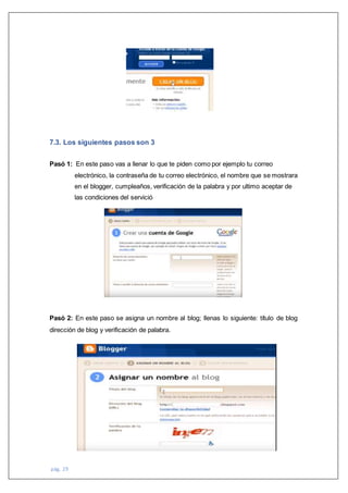 pág. 29
7.3. Los siguientes pasos son 3
Pasó 1: En este paso vas a llenar lo que te piden como por ejemplo tu correo
electrónico, la contraseña de tu correo electrónico, el nombre que se mostrara
en el blogger, cumpleaños, verificación de la palabra y por ultimo aceptar de
las condiciones del servició
Pasó 2: En este paso se asigna un nombre al blog; llenas lo siguiente: título de blog
dirección de blog y verificación de palabra.
 