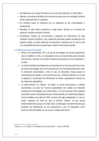 pág. 4
 Se relacionan con mayor frecuencia con el uso de la Internet y la informática.
 Afectan a numerosos ámbitos de la ciencia humana como la sociología, la teoría
de las organizaciones o la gestión.
 En América Latina se destacan con su utilización en las universidades e
instituciones.
 Resultan un gran alivio económico a largo plazo. Aunque en el tiempo de
ganancia resulte una fuerte inversión.
 Constituyen medios de comunicación y ganancia de información de toda
variedad inclusive científica, a los cuales las personas pueden acceder por sus
propios medios, es decir potencian la educación a distancia en la cual es casi
una necesidad del alumno poder llegar a toda la información posible.
1.4. Diferencia entre TICyNTIC
 Antes se le denominaba TIC a la era de tecnologías de primera generación
como el teléfono, el fax, al computador como una herramienta para procesar
información y también a las redes de telecomunicaciones como la televisión y
la radio.
 La instrumentación tecnológica es una prioridad en la comunicaciónhoy en día,
ya que las tecnologías de la comunicación son una importante diferencia entre
la civilización desarrollada y otra en vías de desarrollo. Estas poseen la
característica de ayudar a comunicarnos ya que, a efectos prácticos, en lo que
a captación y transmisión de información se refiere, desaparece el tiempo ya
las distancias geográficas.
 La denominación de ‘’Nueva’’ ha traído no pocas discusiones y criterios
encontrados, al punto de muchos especialistas han optado por llamarles
simplemente Tecnologías de la Información y la Comunicación (TIC) aspecto
razonable cuando comprobamos que muchas de ellas son realmente antiguas,
como el teléfono que data de 1876, es decir del siglo antepasado. Lo que no
puede perderse de vista es que el término ‘’Nueva’’ se les asocia
fundamentalmente porque en todas ellas se distinguen transformaciones que
erradican las deficiencias de sus antecesoras y por su integración como
técnicas interconectadas en una nueva configuración física.3
3
Salinas. J., A. J. (2011). Tecnologías para la educación. . mexico: RA-MA.
 