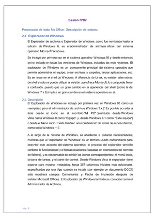 pág. 8
Sesión Nº02
Procesador de texto Ms Office: Descripción de entorno.
2.1. Explorador de Windows
El Explorador de archivos o Explorador de Windows, como fue nombrado hasta la
edición de Windows 8, es el administrador de archivos oficial del sistema
operativo Microsoft Windows.
Se incluyó por primera vez en el sistema operativo Windows 95 y desde entonces
se ha incluido en todas las versiones de Windows, incluidas las más recientes. El
explorador de Windows es un componente principal del sistema operativo que
permite administrar el equipo, crear archivos y carpetas, lanzar aplicaciones, etc.
Es en resumen el shell de Windows. A diferencia de Linux, no existen alternativas
de shell y solo se puede utilizar la versión que ofrece Microsoft, lo cual puede llevar
a confusión, puesto que un gran cambio en la apariencia del shell (como la de
Windows 7 a 8) implica un gran cambio en el sistema operativo en sí.
2.2. Descripción
El Explorador de Windows se incluyó por primera vez en Windows 95 como un
reemplazo para el administrador de archivos Windows 3.x.2 Es posible acceder a
éste desde el icono en el escritorio "Mi PC" (sustituido desde Windows
Vista hasta Windows 8 como "Equipo" y, desde Windows 8.1 como "Este equipo")
o desde el Menú inicio. Existe también una combinación de teclas de accesodirecto,
como tecla Windows + E.
A lo largo de la historia de Windows, se añadieron o quitaron características;
mientras que el "explorador de Windows" es un término usado comúnmente para
describir este aspecto del sistema operativo, el proceso del explorador también
contiene la funcionalidad y el tipo asociaciones (basadas en extensiones del nombre
de fichero), y es responsable de exhibir los iconos correspondientes: el menú inicio,
la barra de tareas, y el panel de control. Desde Windows Vista el explorador tiene
soporte para mostrar metadatos, hasta 267 columnas iniciales más adicionales
especificados por una App cuando se instala (por ejemplo un documento DOCX
sólo mostrará campos Comentarios y Fecha de Impresión después de
instalar Microsoft Office). El Explorador de Windows también es conocido como el
Administrador de Archivos.
 