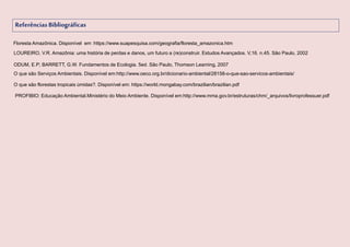 ReferênciasBibliográficas
ODUM, E.P; BARRETT, G.W. Fundamentos de Ecologia. 5ed. São Paulo, Thomson Learning, 2007
O que são Serviços Ambientais. Disponível em:http://www.oeco.org.br/dicionario-ambiental/28158-o-que-sao-servicos-ambientais/
PROFIBIO: Educação Ambiental.Ministério do Meio Ambiente. Disponível em:http://www.mma.gov.br/estruturas/chm/_arquivos/livroprofessuer.pdf
Floresta Amazônica. Disponível em :https://www.suapesquisa.com/geografia/floresta_amazonica.htm
O que são florestas tropicais úmidas?. Disponível em: https://world.mongabay.com/brazilian/brazilian.pdf
LOUREIRO, V.R. Amazônia: uma história de perdas e danos, um futuro a (re)construir. Estudos Avançados. V,16. n.45. São Paulo, 2002
 