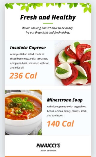 Fresh and Healthy
Italian cooking doesn't have to be heavy.
Try out these light and fresh dishes:
Insalata Caprese
A simple Italian salad, made of
sliced fresh mozzarella, tomatoes,
and green basil, seasoned with salt
and olive oil.
236 Cal
Minestrone Soup
A thick soup made with vegetables,
beans, onions, celery, carrots, stock,
and tomatoes.
140 Cal
 