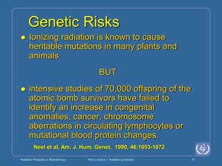 Radiation Protection in Radiotherapy Part 3, lecture 1: Radiation protection 17
Genetic Risks
 Ionizing radiation is known to cause
heritable mutations in many plants and
animals
BUT
 intensive studies of 70,000 offspring of the
atomic bomb survivors have failed to
identify an increase in congenital
anomalies, cancer, chromosome
aberrations in circulating lymphocytes or
mutational blood protein changes.
Neel et al. Am. J. Hum. Genet. 1990, 46:1053-1072
 