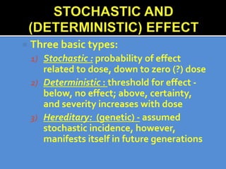  Three basic types:
1) Stochastic : probability of effect
related to dose, down to zero (?) dose
2) Deterministic : threshold for effect -
below, no effect; above, certainty,
and severity increases with dose
3) Hereditary: (genetic) - assumed
stochastic incidence, however,
manifests itself in future generations
 