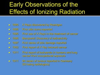 Early Observations of the
Effects of Ionizing Radiation
 1895 X Rays discovered by Roentgen
 1896 First skin burns reported
 1896 First use of X Rays in the treatment of cancer
 1896 Becquerel: Discovery of radioactivity
 1897 First cases of skin damage reported
 1902 First report of X Ray induced cancer
 1911 First report of leukaemia in humans and lung
cancer from occupational exposure
 1911 94 cases of tumour reported in Germany
(50 being radiologists)
 