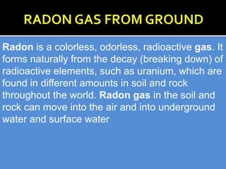 Radon is a colorless, odorless, radioactive gas. It
forms naturally from the decay (breaking down) of
radioactive elements, such as uranium, which are
found in different amounts in soil and rock
throughout the world. Radon gas in the soil and
rock can move into the air and into underground
water and surface water
 