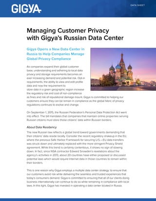 DATA SHEET
Gigya Opens a New Data Center in
Russia to Help Companies Manage
Global Privacy Compliance
As companies expand their global customer
base, understanding and adhering to local data
privacy and storage requirements becomes an
ever increasing demand and potential risk. Opt-in
requirements, the ability to view and edit profile
data and now the requirement to
store data in a given geographic region increase
the regulatory risk and cost of non-compliance
as fines and risk of reputational damage mount. Gigya is committed to helping our
customers ensure they can be remain in compliance as the global fabric of privacy
regulations continues to evolve and change.
On September 1, 2015, the Russian Federation’s Personal Data Protection Act went
into effect. The bill mandates that companies that maintain online properties serving
Russian citizens must store those citizens’ data within Russian borders.
About Data Residency
The new Russian law reflects a global trend toward governments demanding that
their citizens’ data reside locally. Consider the recent regulatory shakeup in the EU,
where the previous Safe Harbor Framework for securing U.S.—EU data transfers
was struck down and ultimately replaced with the more stringent Privacy Shield
agreement. While this trend is certainly contentious, it shows no sign of slowing
down. In fact, since NSA contractor Edward Snowden’s revelations about the
agency’s activities in 2013, about 20 countries have either proposed or discussed
potential laws which would require Internet data in those countries to remain within
their borders.
This is one reason why Gigya employs a multiple data center strategy: to ensure that
our customers avoid risk while delivering the seamless and trusted experiences that
today’s consumers demand. Gigya is committed to ensuring that all of our clients doing
business internationally can continue to do so while remaining in compliance with local
laws. In this light, Gigya has invested in operating a data center located in Russia.
Managing Customer Privacy
with Gigya’s Russian Data Center
 
