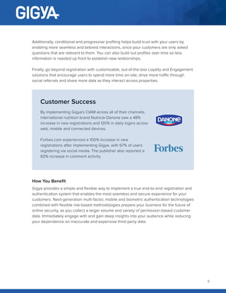 5
Additionally, conditional and progressive profiling helps build trust with your users by
enabling more seamless and tailored interactions, since your customers are only asked
questions that are relevant to them. You can also build out profiles over time so less
information is needed up front to establish new relationships.
Finally, go beyond registration with customizable, out-of-the-box Loyalty and Engagement
solutions that encourage users to spend more time on-site, drive more traffic through
social referrals and share more data as they interact across properties.
Customer Success
By implementing Gigya’s CIAM across all of their channels,
international nutrition brand Nutricia-Danone saw a 48%
increase in new registrations and 120% in daily logins across
web, mobile and connected devices.
Forbes.com experienced a 100% increase in new
registrations after implementing Gigya, with 67% of users
registering via social media. The publisher also reported a
60% increase in comment activity.
How You Benefit
Gigya provides a simple and flexible way to implement a true end-to-end registration and
authentication system that enables the most seamless and secure experience for your
customers. Next-generation multi-factor, mobile and biometric authentication technologies
combined with flexible risk-based methodologies prepare your business for the future of
online security, as you collect a larger volume and variety of permission-based customer
data. Immediately engage with and gain deep insights into your audience while reducing
your dependence on inaccurate and expensive third-party data.
 