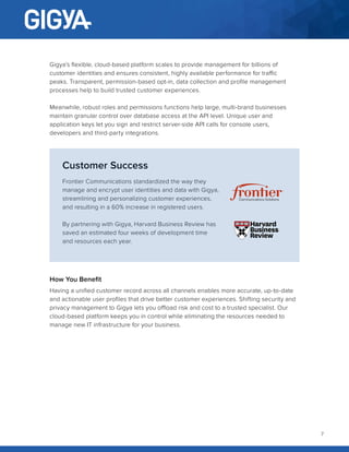 7
Gigya’s flexible, cloud-based platform scales to provide management for billions of
customer identities and ensures consistent, highly available performance for traffic
peaks. Transparent, permission-based opt-in, data collection and profile management
processes help to build trusted customer experiences.
Meanwhile, robust roles and permissions functions help large, multi-brand businesses
maintain granular control over database access at the API level. Unique user and
application keys let you sign and restrict server-side API calls for console users,
developers and third-party integrations.
Customer Success
Frontier Communications standardized the way they
manage and encrypt user identities and data with Gigya,
streamlining and personalizing customer experiences,
and resulting in a 60% increase in registered users.
By partnering with Gigya, Harvard Business Review has
saved an estimated four weeks of development time
and resources each year.
How You Benefit
Having a unified customer record across all channels enables more accurate, up-to-date
and actionable user profiles that drive better customer experiences. Shifting security and
privacy management to Gigya lets you offload risk and cost to a trusted specialist. Our
cloud-based platform keeps you in control while eliminating the resources needed to
manage new IT infrastructure for your business.
 