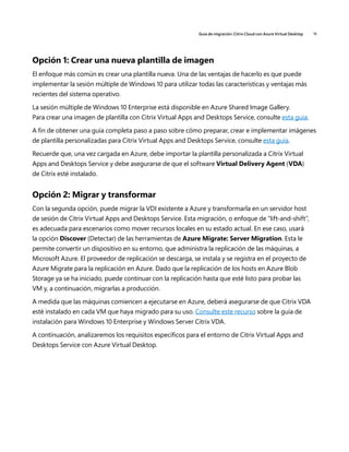 Guía de migración: Citrix Cloud con Azure Virtual Desktop 11
Opción 1: Crear una nueva plantilla de imagen
El enfoque más común es crear una plantilla nueva. Una de las ventajas de hacerlo es que puede
implementar la sesión múltiple de Windows 10 para utilizar todas las características y ventajas más
recientes del sistema operativo.
La sesión múltiple de Windows 10 Enterprise está disponible en Azure Shared Image Gallery.
Para crear una imagen de plantilla con Citrix Virtual Apps and Desktops Service, consulte esta guía.
A fin de obtener una guía completa paso a paso sobre cómo preparar, crear e implementar imágenes
de plantilla personalizadas para Citrix Virtual Apps and Desktops Service, consulte esta guía.
Recuerde que, una vez cargada en Azure, debe importar la plantilla personalizada a Citrix Virtual
Apps and Desktops Service y debe asegurarse de que el software Virtual Delivery Agent (VDA)
de Citrix esté instalado.
Opción 2: Migrar y transformar
Con la segunda opción, puede migrar la VDI existente a Azure y transformarla en un servidor host
de sesión de Citrix Virtual Apps and Desktops Service. Esta migración, o enfoque de “lift-and-shift”,
es adecuada para escenarios como mover recursos locales en su estado actual. En ese caso, usará
la opción Discover (Detectar) de las herramientas de Azure Migrate: Server Migration. Esta le
permite convertir un dispositivo en su entorno, que administra la replicación de las máquinas, a
Microsoft Azure. El proveedor de replicación se descarga, se instala y se registra en el proyecto de
Azure Migrate para la replicación en Azure. Dado que la replicación de los hosts en Azure Blob
Storage ya se ha iniciado, puede continuar con la replicación hasta que esté listo para probar las
VM y, a continuación, migrarlas a producción.
A medida que las máquinas comiencen a ejecutarse en Azure, deberá asegurarse de que Citrix VDA
esté instalado en cada VM que haya migrado para su uso. Consulte este recurso sobre la guía de
instalación para Windows 10 Enterprise y Windows Server Citrix VDA.
A continuación, analizaremos los requisitos específicos para el entorno de Citrix Virtual Apps and
Desktops Service con Azure Virtual Desktop.
 