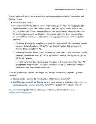 Guía de migración: Citrix Cloud con Azure Virtual Desktop 13
Además, su infraestructura básica necesita lo siguiente para poder admitir Citrix Virtual Apps and
Desktops Service:
	
● Una instancia de Azure AD
	
● Una instancia de Windows Server AD que esté sincronizada con Azure AD. Puede optar por
implementarla en función de Azure AD Connect (ideal para organizaciones híbridas) o en
función de Azure AD Domain Services (adecuado para organizaciones híbridas o en la nube).
En términos de orígenes de identificación y pertenencia a dominios de los servidores host
de sesión de Citrix Virtual Apps and Desktops Service, puede seleccionar entre las siguientes
opciones:
	
- Puede usar Windows Server AD en sincronización con Azure AD, y las cuentas de usuario
proceden de Windows Server AD. La VM host de sesión/Virtual Desktop se une al
dominio de Windows Server AD.
	
- Puede usar Windows Server AD en sincronización con Azure AD, y las cuentas de usuario
proceden de Windows Server AD. La VM host de sesión/Virtual Desktop se une a Azure
AD Domain Services.
	
- Se requiere una suscripción a Azure, que debe estar en el mismo inquilino de Azure AD
que contiene la red virtual. La red virtual debe tener acceso a la instancia de Windows
Server AD o de Azure AD Domain Services.
El usuario que se conecta a Citrix Virtual Apps and Desktops Service debe cumplir los siguientes
requisitos:
	
● El usuario debe obtenerse del mismo AD que está conectado a Azure AD.
	
● Las VM host de sesión/Virtual Desktop que crea como parte de su pod deben estar unidas a un
dominio estándar o unidas a un AD híbrido. Las VM no pueden estar unidas a Azure AD.
Para conocer los requisitos de Citrix Virtual Apps and Desktop Service de Citrix Cloud,
consulte esta documentación.
 