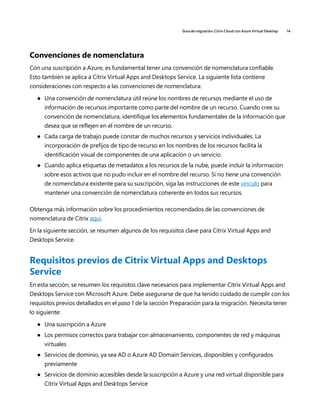Guía de migración: Citrix Cloud con Azure Virtual Desktop 14
Convenciones de nomenclatura
Con una suscripción a Azure, es fundamental tener una convención de nomenclatura confiable.
Esto también se aplica a Citrix Virtual Apps and Desktops Service. La siguiente lista contiene
consideraciones con respecto a las convenciones de nomenclatura:
	
● Una convención de nomenclatura útil reúne los nombres de recursos mediante el uso de
información de recursos importante como parte del nombre de un recurso. Cuando cree su
convención de nomenclatura, identifique los elementos fundamentales de la información que
desea que se reflejen en el nombre de un recurso.
	
● Cada carga de trabajo puede constar de muchos recursos y servicios individuales. La
incorporación de prefijos de tipo de recurso en los nombres de los recursos facilita la
identificación visual de componentes de una aplicación o un servicio.
	
● Cuando aplica etiquetas de metadatos a los recursos de la nube, puede incluir la información
sobre esos activos que no pudo incluir en el nombre del recurso. Si no tiene una convención
de nomenclatura existente para su suscripción, siga las instrucciones de este vínculo para
mantener una convención de nomenclatura coherente en todos sus recursos.
Obtenga más información sobre los procedimientos recomendados de las convenciones de
nomenclatura de Citrix aquí.
En la siguiente sección, se resumen algunos de los requisitos clave para Citrix Virtual Apps and
Desktops Service.
Requisitos previos de Citrix Virtual Apps and Desktops
Service
En esta sección, se resumen los requisitos clave necesarios para implementar Citrix Virtual Apps and
Desktops Service con Microsoft Azure. Debe asegurarse de que ha tenido cuidado de cumplir con los
requisitos previos detallados en el paso 1 de la sección Preparación para la migración. Necesita tener
lo siguiente:
	
● Una suscripción a Azure
	
● Los permisos correctos para trabajar con almacenamiento, componentes de red y máquinas
virtuales
	
● Servicios de dominio, ya sea AD o Azure AD Domain Services, disponibles y configurados
previamente
	
● Servicios de dominio accesibles desde la suscripción a Azure y una red virtual disponible para
Citrix Virtual Apps and Desktops Service
 