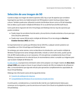 Guía de migración: Citrix Cloud con Azure Virtual Desktop 16
Selección de una imagen de SO
Cuando se elige una imagen de sistema operativo (SO), hay un par de aspectos que considerar.
Supongamos que tiene una implementación de VDI basada en sesión local que desea migrar
a Azure. También puede estar utilizando la versión de Windows Server como su SO de hospedaje.
Esto se debe a que la sesión múltiple de Windows 10 no se admite fuera de Microsoft Azure.
Como parte de la migración de Citrix Virtual Apps and Desktops Service, hay dos opciones que
puede considerar:
	
● Puede migrar los servidores host de sesión y los escritorios virtuales existentes a Azure para que
Citrix Cloud los administre.
	
● Puede crear nuevas VM de sesión múltiple de Windows 10 con tecnología de Machine
Creation Services (MCS) de Citrix.
Es importante tener en cuenta que Windows Server 2012 R2 y cualquier versión posterior son
compatibles con Citrix Virtual Apps and Desktops Service.
Sin embargo, por varias razones, como se describe en la Introducción, usar la sesión múltiple de
Windows 10 proporciona varias ventajas adicionales, incluido un ahorro de costos, puesto que las
CAL de RDS tradicionales ya no son necesarias. A fin de optimizar completamente Azure Virtual
Desktop y la experiencia en la nube de Azure, le recomendamos volver a compilar sus imágenes para
usar la sesión múltiple de Windows 10.
En este artículo, se proporciona orientación sobre cómo preparar una imagen maestra de disco duro
virtual (VHD) para cargar en Azure, lo que incluye la creación de VM y la instalación de software en
ellas. Le recomendamos que siga este artículo para aprovechar completamente las capacidades de
Azure Virtual Desktop.
Obtenga más información acerca de los siguientes temas:
	
● Creación de catálogos de máquinas
	
● Compatibilidad de Windows 10 con escritorios virtuales de Citrix
A continuación, consideraremos un tutorial de alto nivel de una implementación básica para
comenzar con la migración y usar los servicios en el nuevo Citrix Cloud con la plataforma de Azure
Virtual Desktop.
 