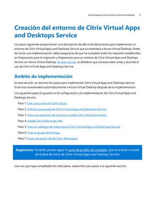 Guía de migración: Citrix Cloud con Azure Virtual Desktop 17
Creación del entorno de Citrix Virtual Apps
and Desktops Service
Los pasos siguientes proporcionan una descripción de alto nivel del proceso para implementar un
entorno de Citrix Virtual Apps and Desktops Service que se extenderá a Azure Virtual Desktop. Antes
de iniciar una implementación, debe asegurarse de que ha cumplido todos los requisitos establecidos
en Preparación para la migración y Preparación para un entorno de Citrix Virtual Apps and Desktops
Service con Azure Virtual Desktop. En este vínculo, se detalla lo que necesita saber antes y durante el
uso de Citrix Virtual Apps and Desktops Service.
Ámbito de implementación
En esta sección, se resumen los pasos para implementar Citrix Virtual Apps and Desktops Service.
El servicio se extenderá automáticamente a Azure Virtual Desktop después de la implementación.
Los siguientes pasos lo guiarán en la configuración y la implementación de Citrix Virtual Apps and
Desktops Service:
Paso 1: Cree una cuenta de Citrix Cloud.
Paso 2: Solicite una prueba de Citrix Virtual Apps and Desktops Service.
Paso 3: Cree una ubicación de recursos e instale Citrix Cloud Connector.
Paso 4: Instale Citrix VDA en las VM.
Paso 5: Cree un catálogo de máquinas en Citrix Virtual Apps and Desktops Service.
Paso 6: Cree un grupo de entrega.
Paso 7: Inicie una sesión desde Citrix Workspace.
Sugerencia: También puede seguir la guía de prueba de concepto, que lo orienta a través
de la fase de inicio de Citrix Virtual Apps and Desktop Service.
Una vez que haya completado los siete pasos, estará listo para pasar a la siguiente sección.
 