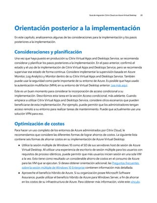 Guía de migración: Citrix Cloud con Azure Virtual Desktop 20
Orientación posterior a la implementación
En este capítulo, analizaremos algunas de las consideraciones para la implementación y los pasos
posteriores a la implementación.
Consideraciones y planificación
Una vez que haya puesto en producción su Citrix Virtual Apps and Desktops Service, se recomienda
considerar y planificar los pasos posteriores a la implementación. En el paso anterior, confirmó el
estado y el uso de la implementación de Citrix Virtual Apps and Desktops Service, pero se recomienda
supervisar ese estado de forma continua. Considere implementar la supervisión basada en Azure
Monitor, Log Analytics y Monitor dentro de su Citrix Virtual Apps and Desktops Service. También
puede usar la seguridad como parte importante de su entorno de Azure. Es posible que haya usado
la autenticación multifactor (MFA) en su entorno de Virtual Desktop anterior. Lea más aquí.
Este es un buen momento para considerar la incorporación de acceso condicional a su
implementación. Describimos esta tarea en la sección Acceso condicional, más adelante. Cuando
empiece a utilizar Citrix Virtual Apps and Desktops Service, considere otros escenarios que pueden
beneficiarse de esta implementación. Por ejemplo, puede permitir que los administradores tengan
acceso remoto a su entorno para realizar tareas de mantenimiento. Puede que actualmente use una
solución VPN para eso.
Optimización de costos
Para hacer un uso completo de los entornos de Azure administrados por Citrix Cloud, le
recomendamos que considere las diferentes formas de lograr ahorros de costos. La siguiente lista
contiene seis formas de ahorrar costos en su implementación de Azure Virtual Desktop:
	
● Utilice la sesión múltiple de Windows 10 como el SO de sus servidores host de sesión de Azure
Virtual Desktop. Al utilizar una experiencia de escritorio de sesión múltiple para los usuarios con
requisitos de proceso idénticos, puede permitir que más usuarios inicien sesión en una sola VM
a la vez. Esto tiene como resultado un considerable ahorro de costos en el consumo de Azure
para las VM que se ejecutan. Si desea obtener orientación adicional, las Preguntas frecuentes
sobre la sesión múltiple de Windows 10 Enterprise contienen información más detallada.
	
● Aproveche el beneficio híbrido de Azure. Si su organización posee Microsoft Software
Assurance, puede utilizar el beneficio híbrido de Azure para Windows Server, a fin de ahorrar
en los costos de su infraestructura de Azure. Para obtener más información, visite este vínculo.
 