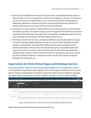 Guía de migración: Citrix Cloud con Azure Virtual Desktop 21
	
● El servicio Azure VM Reserved Instances (RI) puede reducir considerablemente los costos en
hasta cerca de un 72 %, en comparación con los precios de pago por uso, con un compromiso
de uno o tres años en VM de Windows y Linux. Con Azure RI, el uso de la VM se paga por
adelantado. Idealmente, combine Azure RI con el beneficio híbrido de Azure (tal como se
describió antes) para ahorrar hasta un 80 % en los precios de la lista.
	
● Puede reducir el costo total de la implementación de Citrix Cloud al escalar sus VM mediante
el escalado automático. Esto significa apagar y anular la asignación de las VM host de sesión en
horarios de menor demanda, para luego volver a encenderlas y reasignarlas durante las horas
punta. Obtenga más información sobre el escalado automático aquí.
	
● Al configurar las VM host de sesión, considere las diferentes opciones de equilibrio de carga.
Cuando se trata del escalado automático, existen dos opciones clave disponibles: escalado
basado en programación, que le permite establecer opciones para la programación de
escalado automático en horas punta y fuera de las horas punta, y el escalado basado en la
carga, que se centra en escalar y reducir verticalmente en función de la carga del servidor.
También puede considerar el aprovisionamiento dinámico de máquinas, que ayuda a reducir
los costos de almacenamiento y a manejar de manera más eficaz la carga en sus equipos.
Obtenga más información aquí.
Supervisión de Citrix Virtual Apps and Desktops Service
Una vez que realice la migración a Citrix Cloud, puede investigar el uso y el estado de su entorno.
La función Monitor (Supervisión) está integrada en Citrix Virtual Apps and Desktop Service y ofrece
datos en tiempo real del agente intermediario. Proporciona métricas sobre el estado, la capacidad
y los datos históricos para ayudar a prevenir incidentes reiterados, como los cuellos de botella.
Figura 7: Panel de la función “Monitor” de Citrix Virtual Apps and Desktops Service
Puede obtener más información sobre la función Monitor aquí.
 