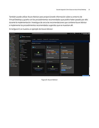 Guía de migración: Citrix Cloud con Azure Virtual Desktop 22
También puede utilizar Azure Advisor para proporcionarle información sobre su entorno de
Virtual Desktop y guiarlo con los procedimientos recomendados que podría haber pasado por alto
durante la implementación. Investigue de cerca las recomendaciones que contiene Azure Advisor
e implemente los procedimientos recomendados sugeridos que se muestran allí.
En la figura 8, se muestra un ejemplo de Azure Advisor:
Figura 8: Azure Advisor
 