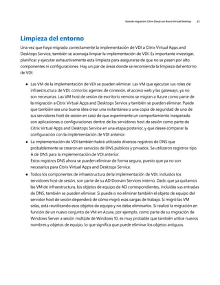 Guía de migración: Citrix Cloud con Azure Virtual Desktop 23
Limpieza del entorno
Una vez que haya migrado correctamente la implementación de VDI a Citrix Virtual Apps and
Desktops Service, también se aconseja limpiar la implementación de VDI. Es importante investigar,
planificar y ejecutar exhaustivamente esta limpieza para asegurarse de que no se pasen por alto
componentes ni configuraciones. Hay un par de áreas donde se recomienda la limpieza del entorno
de VDI:
	
● Las VM de la implementación de VDI se pueden eliminar. Las VM que ejecutan sus roles de
infraestructura de VDI, como los agentes de conexión, el acceso web y las gateways, ya no
son necesarias. Las VM host de sesión de escritorio remoto se migran a Azure como parte de
la migración a Citrix Virtual Apps and Desktops Service y también se pueden eliminar. Puede
que también sea una buena idea crear una instantánea o una copia de seguridad de uno de
sus servidores host de sesión en caso de que experimente un comportamiento inesperado
con aplicaciones o configuraciones dentro de los servidores host de sesión como parte de
Citrix Virtual Apps and Desktops Service en una etapa posterior, y que desee comparar la
configuración con la implementación de VDI anterior.
	
● La implementación de VDI también habrá utilizado diversos registros de DNS que
probablemente se crearon en servicios de DNS públicos y privados. Se utilizaron registros tipo
A de DNS para la implementación de VDI anterior.
Estos registros DNS ahora se pueden eliminar de forma segura, puesto que ya no son
necesarios para Citrix Virtual Apps and Desktops Service.
	
● Todos los componentes de infraestructura de la implementación de VDI, incluidos los
servidores host de sesión, son parte de su AD Domain Services interno. Dado que ya quitamos
las VM de infraestructura, los objetos de equipo de AD correspondientes, incluidas sus entradas
de DNS, también se pueden eliminar. Si puede o no eliminar también el objeto de equipo del
servidor host de sesión dependerá de cómo migró esas cargas de trabajo. Si migró las VM
solas, está reutilizando esos objetos de equipo y no debe eliminarlos. Si realizó la migración en
función de un nuevo conjunto de VM en Azure, por ejemplo, como parte de su migración de
Windows Server a sesión múltiple de Windows 10, es muy probable que también utilice nuevos
nombres y objetos de equipo, lo que significa que puede eliminar los objetos antiguos.
 