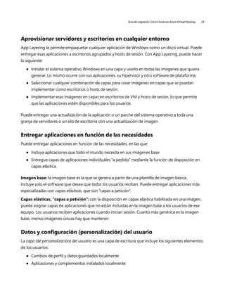 Guía de migración: Citrix Cloud con Azure Virtual Desktop 25
Aprovisionar servidores y escritorios en cualquier entorno
App Layering le permite empaquetar cualquier aplicación de Windows como un disco virtual. Puede
entregar esas aplicaciones a escritorios agrupados y hosts de sesión. Con App Layering, puede hacer
lo siguiente:
	
● Instalar el sistema operativo Windows en una capa y usarlo en todas las imágenes que quiera
generar. Lo mismo ocurre con sus aplicaciones, su hipervisor y otro software de plataforma.
	
● Seleccionar cualquier combinación de capas para crear imágenes en capas que se puedan
implementar como escritorios o hosts de sesión.
	
● Implementar esas imágenes en capas en escritorios de VM y hosts de sesión, lo que permite
que las aplicaciones estén disponibles para los usuarios.
Puede entregar una actualización de la aplicación o un parche del sistema operativo a toda una
granja de servidores o un silo de escritorio con una actualización de imagen.
Entregar aplicaciones en función de las necesidades
Puede entregar aplicaciones en función de las necesidades, en las que:
	
● Incluya aplicaciones que todo el mundo necesita en sus imágenes base.
	
● Entregue capas de aplicaciones individuales “a pedido” mediante la función de disposición en
capas elástica.
Imagen base: la imagen base es la que se genera a partir de una plantilla de imagen básica.
Incluye solo el software que desea que todos los usuarios reciban. Puede entregar aplicaciones más
especializadas con capas elásticas, que son “capas a petición”.
Capas elásticas, “capas a petición”: con la disposición en capas elástica habilitada en una imagen,
puede asignar capas de aplicaciones que no están incluidas en la imagen base a los usuarios de ese
equipo. Los usuarios reciben aplicaciones cuando inician sesión. Cuanto más genérica es la imagen
base, menos imágenes únicas hay que mantener.
Datos y configuración (personalización) del usuario
La capa (de personalización) del usuario es una capa de escritura que incluye los siguientes elementos
de los usuarios:
	
● Cambios de perfil y datos guardados localmente
	
● Aplicaciones y complementos instalados localmente
 