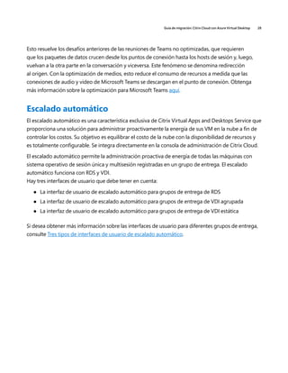 Guía de migración: Citrix Cloud con Azure Virtual Desktop 28
Esto resuelve los desafíos anteriores de las reuniones de Teams no optimizadas, que requieren
que los paquetes de datos crucen desde los puntos de conexión hasta los hosts de sesión y, luego,
vuelvan a la otra parte en la conversación y viceversa. Este fenómeno se denomina redirección
al origen. Con la optimización de medios, esto reduce el consumo de recursos a medida que las
conexiones de audio y video de Microsoft Teams se descargan en el punto de conexión. Obtenga
más información sobre la optimización para Microsoft Teams aquí.
Escalado automático
El escalado automático es una característica exclusiva de Citrix Virtual Apps and Desktops Service que
proporciona una solución para administrar proactivamente la energía de sus VM en la nube a fin de
controlar los costos. Su objetivo es equilibrar el costo de la nube con la disponibilidad de recursos y
es totalmente configurable. Se integra directamente en la consola de administración de Citrix Cloud.
El escalado automático permite la administración proactiva de energía de todas las máquinas con
sistema operativo de sesión única y multisesión registradas en un grupo de entrega. El escalado
automático funciona con RDS y VDI.
Hay tres interfaces de usuario que debe tener en cuenta:
	
● La interfaz de usuario de escalado automático para grupos de entrega de RDS
	
● La interfaz de usuario de escalado automático para grupos de entrega de VDI agrupada
	
● La interfaz de usuario de escalado automático para grupos de entrega de VDI estática
Si desea obtener más información sobre las interfaces de usuario para diferentes grupos de entrega,
consulte Tres tipos de interfaces de usuario de escalado automático.
 