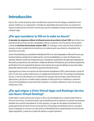 Guía de migración: Citrix Cloud con Azure Virtual Desktop 3
Introducción
Hoy en día, muchas empresas están considerando nuevas formas de trabajar y evaluando cómo
aportar resiliencia a su organización, incluidas las capacidades de proporcionar una experiencia
segura en aplicaciones y escritorio remoto para que los empleados accedan prácticamente desde
cualquier lugar.
¿Por qué considerar la VDI en la nube en Azure?
A menudo, las empresas utilizan la Infraestructura de escritorio virtual (VDI) para ofrecer una
experiencia de escritorio remoto a empleados internos y externos. Con frecuencia, esta se ofrece
a través de Servicios de Escritorio remoto (RDS). Sin embargo, como solución local, los RDS no
alcanzan el valor completo de los beneficios y la modernización que ofrece la virtualización de
escritorios en la nube.
Azure Virtual Desktop es una plataforma flexible de VDI en la nube hospedada en Microsoft Azure, que
le ofrece todas las ventajas de la modernización, como la escalabilidad y un costo de infraestructura
reducido. Además, recibirá las ventajas de Azure, incluidas las características de seguridad integradas de
Microsoft y la experiencia única de sesión múltiple de Windows 10 Enterprise, que combina la experiencia
de Windows 10 con la capacidad de ejecutar varias sesiones de usuario simultáneas, lo que solo estaba
disponible anteriormente en los sistemas operativos Windows Server.
Supongamos que tiene una solución de VDI existente hospedada en RDS y administrada a través de
Citrix. En ese caso, puede modernizarse con rapidez aprovechando Citrix Virtual Apps and Desktops
Service, un servicio de software en la nube de Citrix que permite la entrega y administración de
aplicaciones y escritorios virtuales locales y basados en Microsoft Azure mediante su extensión
a Azure Virtual Desktop, lo que le permite mantener su inversión existente en Citrix a la vez que
moderniza su VDI.
¿Por qué migrar a Citrix Virtual Apps and Desktops Service
con Azure Virtual Desktop?
Puede haber muchas razones para migrar su VDI, y las necesidades de su empresa determinan el
ritmo al cual lo hace. Un escenario típico que se beneficiaría de la migración es cuando hay hardware
obsoleto que necesita reemplazarse. En esta situación, en lugar de reemplazar el hardware local,
puede aprovechar al máximo la economía de Citrix Virtual Apps and Desktops Service, incluida la
licencia integrada, el consumo con descuento y la flexibilidad de la implementación en términos de
región geográfica, y pasar de un gasto de capital a un gasto operativo.
 