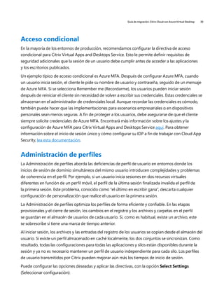 Guía de migración: Citrix Cloud con Azure Virtual Desktop 30
Acceso condicional
En la mayoría de los entornos de producción, recomendamos configurar la directiva de acceso
condicional para Citrix Virtual Apps and Desktops Service. Esto le permite definir requisitos de
seguridad adicionales que la sesión de un usuario debe cumplir antes de acceder a las aplicaciones
y los escritorios publicados.
Un ejemplo típico de acceso condicional es Azure MFA. Después de configurar Azure MFA, cuando
un usuario inicia sesión, el cliente le pide su nombre de usuario y contraseña, seguido de un mensaje
de Azure MFA. Si se selecciona Remember me (Recordarme), los usuarios pueden iniciar sesión
después de reiniciar el cliente sin necesidad de volver a escribir sus credenciales. Estas credenciales se
almacenan en el administrador de credenciales local. Aunque recordar las credenciales es cómodo,
también puede hacer que las implementaciones para escenarios empresariales o en dispositivos
personales sean menos seguras. A fin de proteger a los usuarios, debe asegurarse de que el cliente
siempre solicite credenciales de Azure MFA. Encontrará más información sobre los ajustes y la
configuración de Azure MFA para Citrix Virtual Apps and Desktops Service aquí. Para obtener
información sobre el inicio de sesión único y cómo configurar su IDP a fin de trabajar con Cloud App
Security, lea esta documentación.
Administración de perfiles
La Administración de perfiles aborda las deficiencias de perfil de usuario en entornos donde los
inicios de sesión de dominio simultáneos del mismo usuario introducen complejidades y problemas
de coherencia en el perfil. Por ejemplo, si un usuario inicia sesiones en dos recursos virtuales
diferentes en función de un perfil móvil, el perfil de la última sesión finalizada invalida el perfil de
la primera sesión. Este problema, conocido como “el último en escribir gana”, descarta cualquier
configuración de personalización que realice el usuario en la primera sesión.
La Administración de perfiles optimiza los perfiles de forma eficiente y confiable. En las etapas
provisionales y el cierre de sesión, los cambios en el registro y los archivos y carpetas en el perfil
se guardan en el almacén de usuarios de cada usuario. Si, como es habitual, existe un archivo, este
se sobrescribe si tiene una marca de tiempo anterior.
Al iniciar sesión, los archivos y las entradas del registro de los usuarios se copian desde el almacén del
usuario. Si existe un perfil almacenado en caché localmente, los dos conjuntos se sincronizan. Como
resultado, todas las configuraciones para todas las aplicaciones y silos están disponibles durante la
sesión y ya no es necesario mantener un perfil de usuario independiente para cada silo. Los perfiles
de usuario transmitidos por Citrix pueden mejorar aún más los tiempos de inicio de sesión.
Puede configurar las opciones deseadas y aplicar las directivas, con la opción Select Settings
(Seleccionar configuración):
 