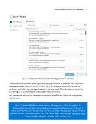 Guía de migración: Citrix Cloud con Azure Virtual Desktop 31
Figura 12: Configuración de las opciones deseadas y aplicación de la directiva
La Administración de perfiles ayuda a proteger la configuración de la aplicación para los usuarios
móviles que experimentan la interrupción de la red (si se configuran las características de los
perfiles sin conexión) y los usuarios que acceden a los recursos de diferentes sistemas operativos
(si se configura la característica de configuración multiplataforma).
Para obtener más información sobre la administración de perfiles de Citrix Profile Management,
haga clic aquí.
Nota: El servicio Workspace Environment Management utiliza tecnologías de
Administración de perfiles y administración de recursos inteligente para entregar el
mejor rendimiento, inicio de sesión de escritorio y tiempos de respuesta de aplicaciones
posibles para las implementaciones de Citrix Virtual Apps and Desktops (servicio y local).
Es una solución solo para software y sin controladores.
 