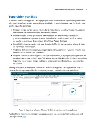 Guía de migración: Citrix Cloud con Azure Virtual Desktop 32
Supervisión y análisis
El servicio Citrix Virtual Apps and Desktops proporciona funcionalidad de supervisión y creación de
informes. Esto incluye paneles, supervisión de actividades y características de creación de informes
con los siguientes beneficios:
	
● Datos en tiempo real del agente intermediario mediante una consola unificada integrada con
herramientas de administración de rendimiento y análisis.
	
● Herramientas de análisis que incluyen administración del rendimiento para el estado
y la comprobación de capacidad, además de tendencias históricas para identificar cuellos
de botella en su entorno de servicio de Citrix Virtual Apps o Desktops.
	
● Datos históricos almacenados en la base de datos de Monitor para acceder a la base de datos
de registro de configuración.
	
● Visibilidad de la experiencia del usuario para aplicaciones, escritorios y usuarios virtuales para
el servicio Citrix Virtual Apps o Desktops.
	
● Un panel Monitor (Supervisar) para la solución de problemas, que proporciona supervisión del
estado en tiempo real e histórico de Citrix Virtual Apps and Desktops Service. Esta característica
le permite ver errores en tiempo real, lo que ofrece una mejor idea de lo que experimentan
los usuarios.
En la figura 13, se muestra el panel Monitor de Citrix Virtual Apps and Desktops Service. En él se
destacan los equipos encendidos, los equipos registrados y los equipos en mantenimiento:
Figura 13: El panel de la función “Monitor” de Citrix Virtual Apps and Desktops Service
Puede obtener más información sobre las capacidades de supervisión de Citrix Virtual Apps and
Desktops Service aquí.
 