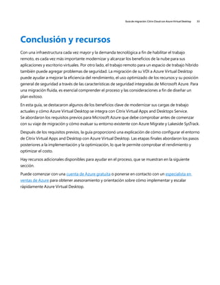 Guía de migración: Citrix Cloud con Azure Virtual Desktop 33
Conclusión y recursos
Con una infraestructura cada vez mayor y la demanda tecnológica a fin de habilitar el trabajo
remoto, es cada vez más importante modernizar y alcanzar los beneficios de la nube para sus
aplicaciones y escritorio virtuales. Por otro lado, el trabajo remoto para un espacio de trabajo híbrido
también puede agregar problemas de seguridad. La migración de su VDI a Azure Virtual Desktop
puede ayudar a mejorar la eficiencia del rendimiento, el uso optimizado de los recursos y su posición
general de seguridad a través de las características de seguridad integradas de Microsoft Azure. Para
una migración fluida, es esencial comprender el proceso y las consideraciones a fin de diseñar un
plan exitoso.
En esta guía, se destacaron algunos de los beneficios clave de modernizar sus cargas de trabajo
actuales y cómo Azure Virtual Desktop se integra con Citrix Virtual Apps and Desktops Service.
Se abordaron los requisitos previos para Microsoft Azure que debe comprobar antes de comenzar
con su viaje de migración y cómo evaluar su entorno existente con Azure Migrate y Lakeside SysTrack.
Después de los requisitos previos, la guía proporcionó una explicación de cómo configurar el entorno
de Citrix Virtual Apps and Desktop con Azure Virtual Desktop. Las etapas finales abordaron los pasos
posteriores a la implementación y la optimización, lo que le permite comprobar el rendimiento y
optimizar el costo.
Hay recursos adicionales disponibles para ayudar en el proceso, que se muestran en la siguiente
sección.
Puede comenzar con una cuenta de Azure gratuita o ponerse en contacto con un especialista en
ventas de Azure para obtener asesoramiento y orientación sobre cómo implementar y escalar
rápidamente Azure Virtual Desktop.
 