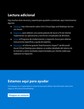 Guía de migración: Citrix Cloud con Azure Virtual Desktop 34
Lectura adicional
Hay muchos otros recursos y soporte para ayudarle a comenzar, aquí mencionamos
algunos:
●	
Obtenga más información sobre Citrix Virtual Apps and Desktops Service
con Azure.
●	
Regístrese para obtener una cuenta gratuita de Azure a fin de intentar
implementar sus aplicaciones y escritorios virtualizados de Windows.
●	
Únase al Programa de modernización y migración Azure para obtener
instrucciones específicas y ayuda de expertos.
●	 Descargue el informe gratuito Total Economic Impact™ de Microsoft
Azure Virtual Desktop para obtener un análisis detallado del retorno de
la inversión y otros resultados experimentados por clientes reales que
realizaron la migración.
Estamos aquí para ayudar
Comuníquese con un especialista en ventas de Azure para obtener más información sobre cómo
migrar su VDI a Azure Virtual Desktop.
Póngase en contacto
 