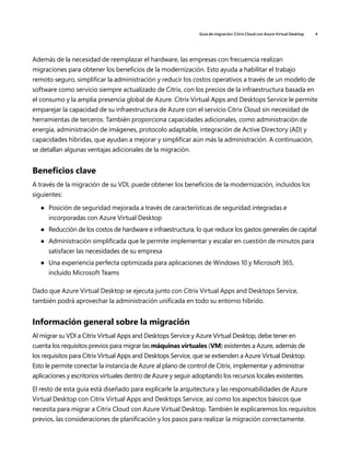 Guía de migración: Citrix Cloud con Azure Virtual Desktop 4
Además de la necesidad de reemplazar el hardware, las empresas con frecuencia realizan
migraciones para obtener los beneficios de la modernización. Esto ayuda a habilitar el trabajo
remoto seguro, simplificar la administración y reducir los costos operativos a través de un modelo de
software como servicio siempre actualizado de Citrix, con los precios de la infraestructura basada en
el consumo y la amplia presencia global de Azure. Citrix Virtual Apps and Desktops Service le permite
emparejar la capacidad de su infraestructura de Azure con el servicio Citrix Cloud sin necesidad de
herramientas de terceros. También proporciona capacidades adicionales, como administración de
energía, administración de imágenes, protocolo adaptable, integración de Active Directory (AD) y
capacidades híbridas, que ayudan a mejorar y simplificar aún más la administración. A continuación,
se detallan algunas ventajas adicionales de la migración.
Beneficios clave
A través de la migración de su VDI, puede obtener los beneficios de la modernización, incluidos los
siguientes:
	
● Posición de seguridad mejorada a través de características de seguridad integradas e
incorporadas con Azure Virtual Desktop
	
● Reducción de los costos de hardware e infraestructura, lo que reduce los gastos generales de capital
	
● Administración simplificada que le permite implementar y escalar en cuestión de minutos para
satisfacer las necesidades de su empresa
	
● Una experiencia perfecta optimizada para aplicaciones de Windows 10 y Microsoft 365,
incluido Microsoft Teams
Dado que Azure Virtual Desktop se ejecuta junto con Citrix Virtual Apps and Desktops Service,
también podrá aprovechar la administración unificada en todo su entorno híbrido.
Información general sobre la migración
Al migrar su VDI a Citrix Virtual Apps and Desktops Service y Azure Virtual Desktop, debe tener en
cuenta los requisitos previos para migrar las máquinas virtuales (VM) existentes a Azure, además de
los requisitos para Citrix Virtual Apps and Desktops Service, que se extienden a Azure Virtual Desktop.
Esto le permite conectar la instancia de Azure al plano de control de Citrix, implementar y administrar
aplicaciones y escritorios virtuales dentro de Azure y seguir adoptando los recursos locales existentes.
El resto de esta guía está diseñado para explicarle la arquitectura y las responsabilidades de Azure
Virtual Desktop con Citrix Virtual Apps and Desktops Service, así como los aspectos básicos que
necesita para migrar a Citrix Cloud con Azure Virtual Desktop. También le explicaremos los requisitos
previos, las consideraciones de planificación y los pasos para realizar la migración correctamente.
 